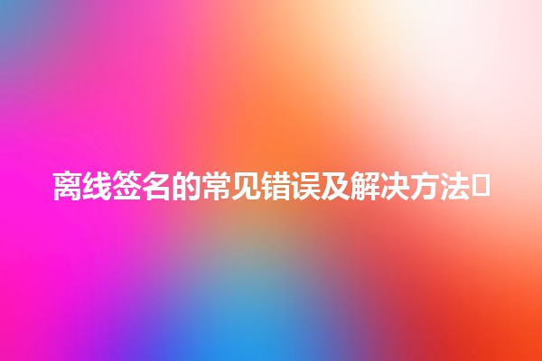 离线签名的常见错误及解决方法🖊️🚫